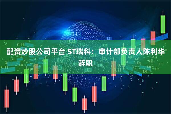 配资炒股公司平台 ST瑞科：审计部负责人陈利华辞职