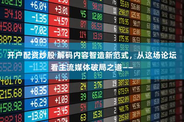 开户配资炒股 解码内容智造新范式，从这场论坛看主流媒体破局之道——