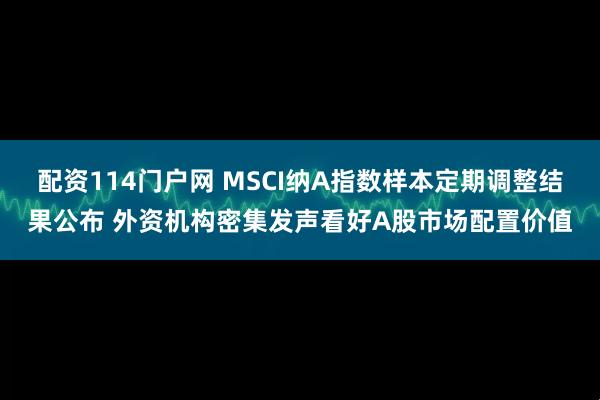 配资114门户网 MSCI纳A指数样本定期调整结果公布 外资机构密集发声看好A股市场配置价值