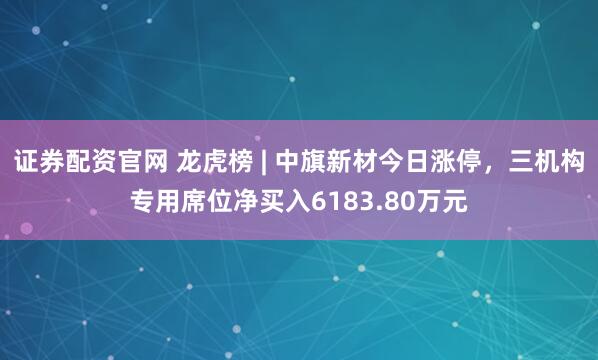 证券配资官网 龙虎榜 | 中旗新材今日涨停，三机构专用席位净买入6183.80万元