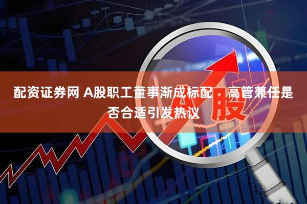 配资证券网 A股职工董事渐成标配    高管兼任是否合适引发热议