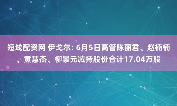 短线配资网 伊戈尔: 6月5日高管陈丽君、赵楠楠、黄慧杰、柳景元减持股份合计17.04万股