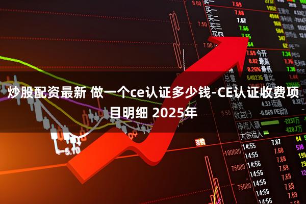 炒股配资最新 做一个ce认证多少钱-CE认证收费项目明细 2025年