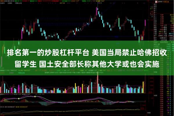 排名第一的炒股杠杆平台 美国当局禁止哈佛招收留学生 国土安全部长称其他大学或也会实施