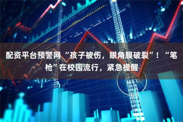 配资平台预警网 “孩子被伤，眼角膜破裂”！“笔枪”在校园流行，紧急提醒