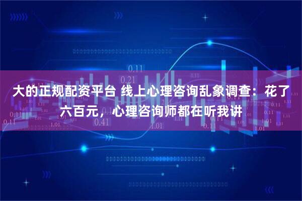 大的正规配资平台 线上心理咨询乱象调查：花了六百元，心理咨询师都在听我讲