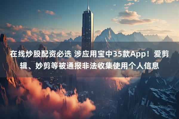 在线炒股配资必选 涉应用宝中35款App！爱剪辑、妙剪等被通报非法收集使用个人信息