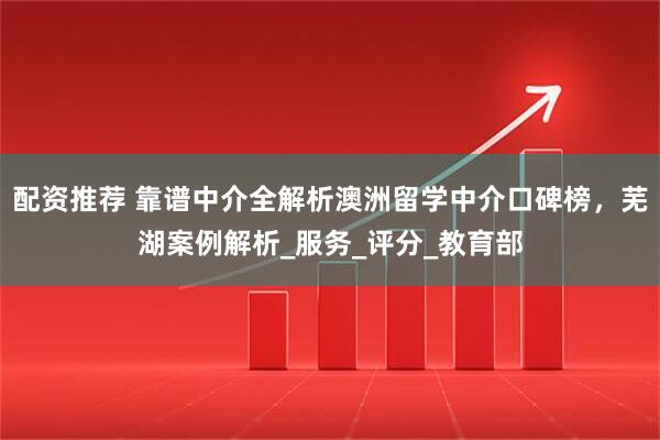 配资推荐 靠谱中介全解析澳洲留学中介口碑榜，芜湖案例解析_服务_评分_教育部