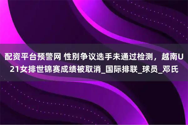配资平台预警网 性别争议选手未通过检测，越南U21女排世锦赛成绩被取消_国际排联_球员_邓氏