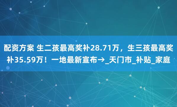 配资方案 生二孩最高奖补28.71万，生三孩最高奖补35.59万！一地最新宣布→_天门市_补贴_家庭